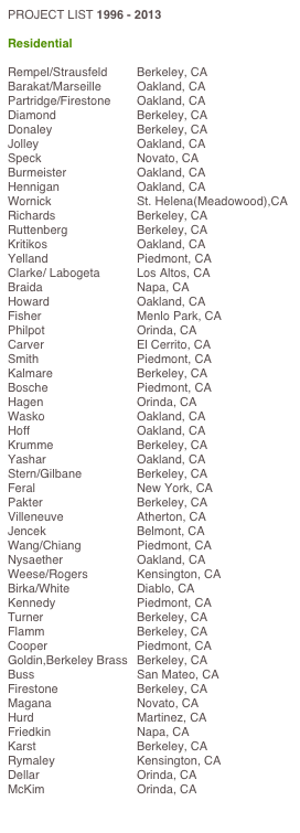 PROJECT LIST 1996 - 2013

Residential

Rempel/Strausfeld		Berkeley, CA	
Barakat/Marseille		Oakland, CA		
Partridge/Firestone		Oakland, CA		
Diamond		Berkeley, CA
Donaley		Berkeley, CA
Jolley		Oakland, CA
Speck 		Novato, CA
Burmeister		Oakland, CA
Hennigan		Oakland, CA
Wornick		St. Helena(Meadowood),CA
Richards		Berkeley, CA
Ruttenberg		Berkeley, CA
Kritikos		Oakland, CA
Yelland		Piedmont, CA
Clarke/ Labogeta		Los Altos, CA
Braida		Napa, CA
Howard		Oakland, CA
Fisher		Menlo Park, CA
Philpot		Orinda, CA
Carver		El Cerrito, CA
Smith		Piedmont, CA
Kalmare		Berkeley, CA
Bosche		Piedmont, CA
Hagen		Orinda, CA
Wasko		Oakland, CA
Hoff		Oakland, CA
Krumme		Berkeley, CA
Yashar		Oakland, CA
Stern/Gilbane		Berkeley, CA
Feral		New York, CA
Pakter		Berkeley, CA
Villeneuve		Atherton, CA
Jencek		Belmont, CA
Wang/Chiang		Piedmont, CA
Nysaether		Oakland, CA
Weese/Rogers		Kensington, CA
Birka/White		Diablo, CA
Kennedy		Piedmont, CA
Turner		Berkeley, CA
Flamm		Berkeley, CA
Cooper		Piedmont, CA
Goldin,Berkeley Brass	Berkeley, CA
Buss		San Mateo, CA
Firestone		Berkeley, CA
Magana		Novato, CA
Hurd		Martinez, CA
Friedkin		Napa, CA
Karst		Berkeley, CA
Rymaley		Kensington, CA
Dellar		Orinda, CA
McKim		Orinda, CA

